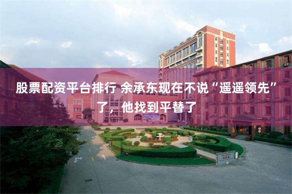 股票配资平台排行 余承东现在不说“遥遥领先”了，他找到平替了