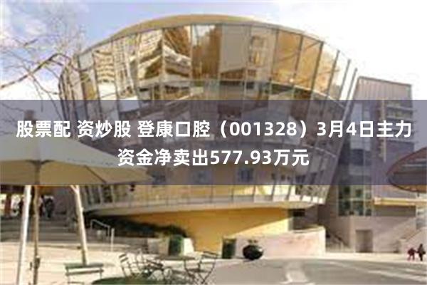 股票配 资炒股 登康口腔（001328）3月4日主力资金净卖出577.93万元