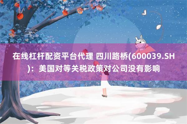 在线杠杆配资平台代理 四川路桥(600039.SH)：美国对等关税政策对公司没有影响