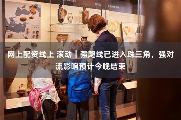 网上配资线上 滚动｜强飑线已进入珠三角，强对流影响预计今晚结束