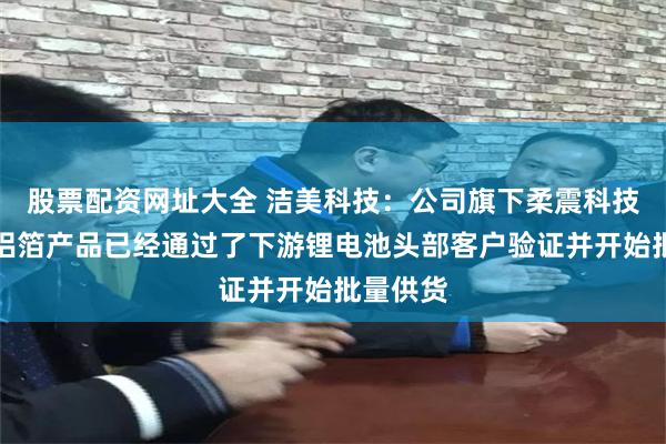 股票配资网址大全 洁美科技：公司旗下柔震科技的复合铝箔产品已经通过了下游锂电池头部客户验证并开始批量供货