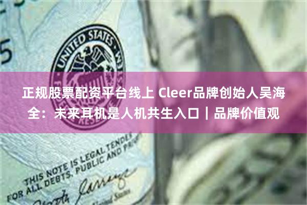 正规股票配资平台线上 Cleer品牌创始人吴海全：未来耳机是人机共生入口｜品牌价值观