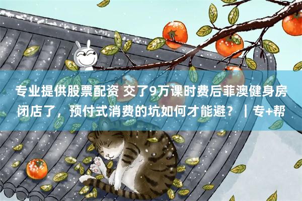 专业提供股票配资 交了9万课时费后菲澳健身房闭店了，预付式消费的坑如何才能避？｜专+帮