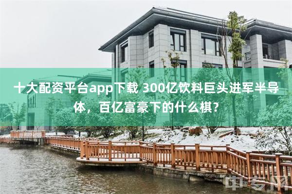 十大配资平台app下载 300亿饮料巨头进军半导体，百亿富豪下的什么棋？
