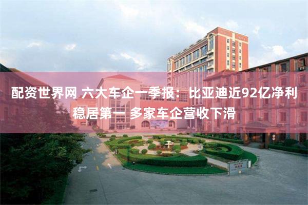 配资世界网 六大车企一季报：比亚迪近92亿净利稳居第一 多家车企营收下滑