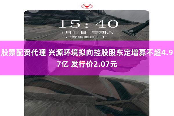 股票配资代理 兴源环境拟向控股股东定增募不超4.97亿 发行价2.07元