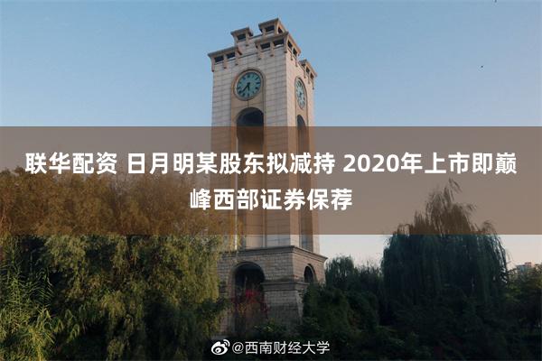 联华配资 日月明某股东拟减持 2020年上市即巅峰西部证券保荐
