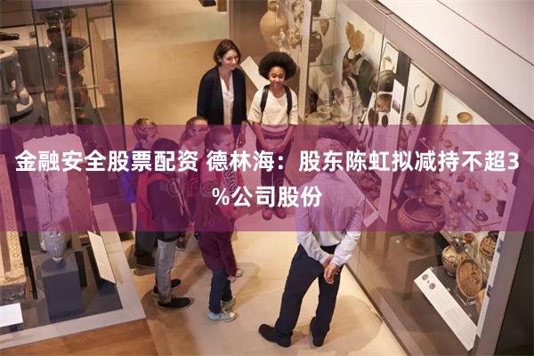 金融安全股票配资 德林海：股东陈虹拟减持不超3%公司股份