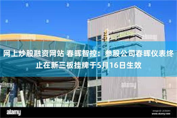 网上炒股融资网站 春晖智控：参股公司春晖仪表终止在新三板挂牌于5月16日生效