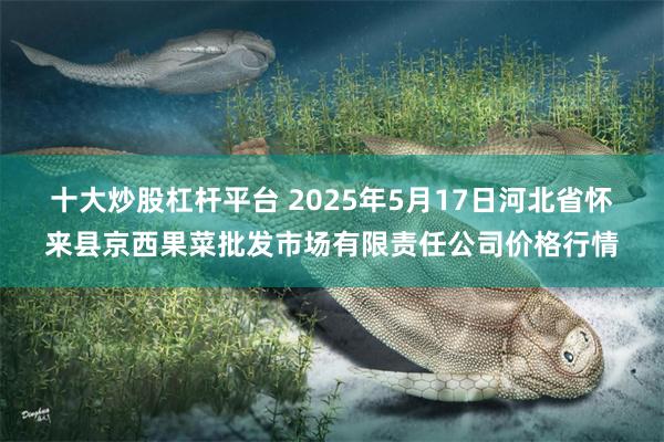 十大炒股杠杆平台 2025年5月17日河北省怀来县京西果菜批发市场有限责任公司价格行情