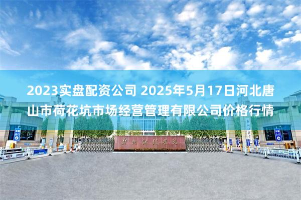 2023实盘配资公司 2025年5月17日河北唐山市荷花坑市场经营管理有限公司价格行情