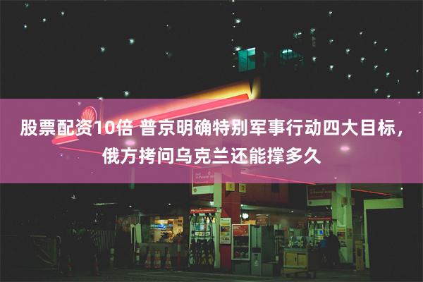 股票配资10倍 普京明确特别军事行动四大目标，俄方拷问乌克兰还能撑多久