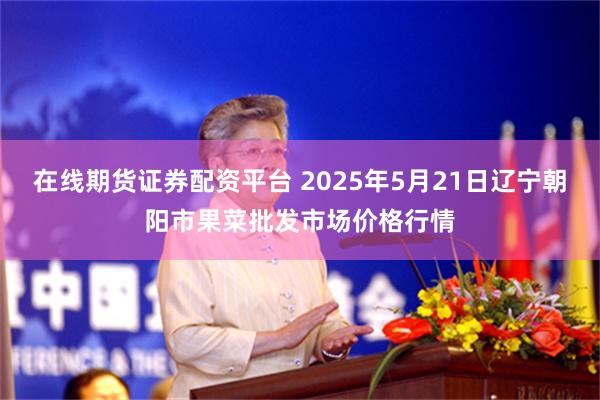 在线期货证券配资平台 2025年5月21日辽宁朝阳市果菜批发市场价格行情