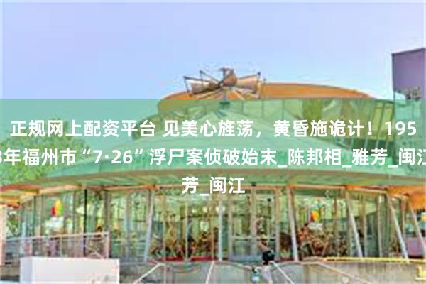 正规网上配资平台 见美心旌荡，黄昏施诡计！1953年福州市“7·26”浮尸案侦破始末_陈邦相_雅芳_闽江