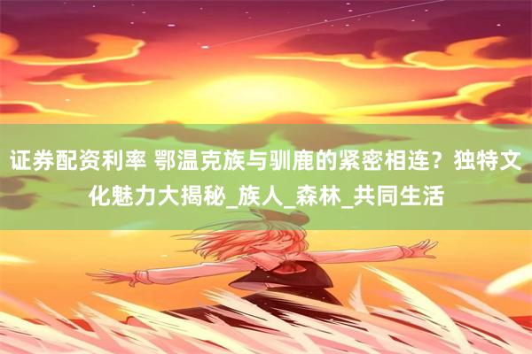 证券配资利率 鄂温克族与驯鹿的紧密相连？独特文化魅力大揭秘_族人_森林_共同生活