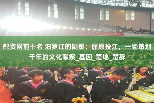 配资网前十名 汨罗江的倒影：屈原投江，一场策划千年的文化献祭_基因_楚地_楚辞