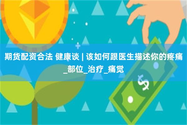 期货配资合法 健康谈 | 该如何跟医生描述你的疼痛_部位_治疗_痛觉