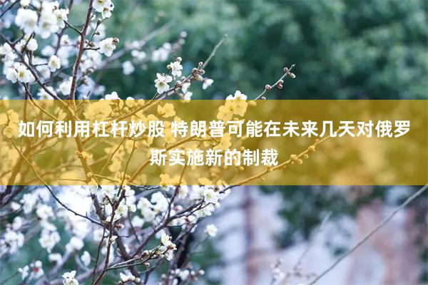 如何利用杠杆炒股 特朗普可能在未来几天对俄罗斯实施新的制裁