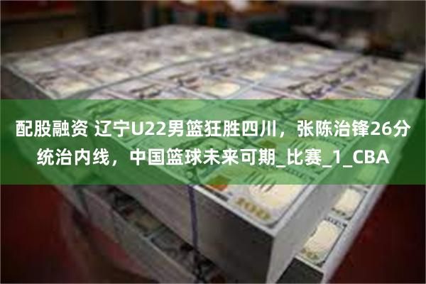配股融资 辽宁U22男篮狂胜四川，张陈治锋26分统治内线，中国篮球未来可期_比赛_1_CBA