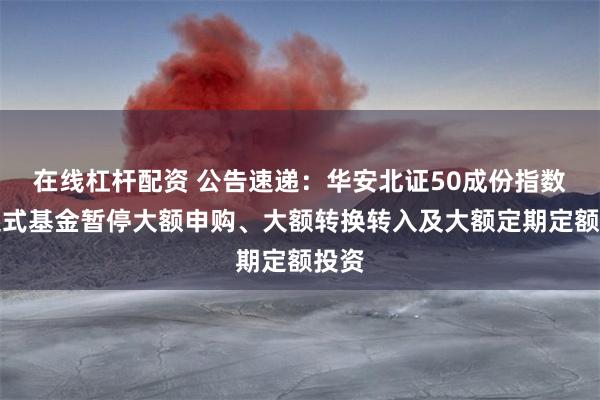 在线杠杆配资 公告速递：华安北证50成份指数发起式基金暂停大额申购、大额转换转入及大额定期定额投资