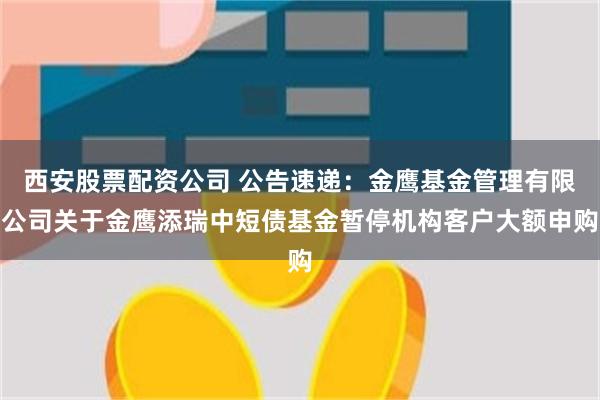 西安股票配资公司 公告速递：金鹰基金管理有限公司关于金鹰添瑞中短债基金暂停机构客户大额申购
