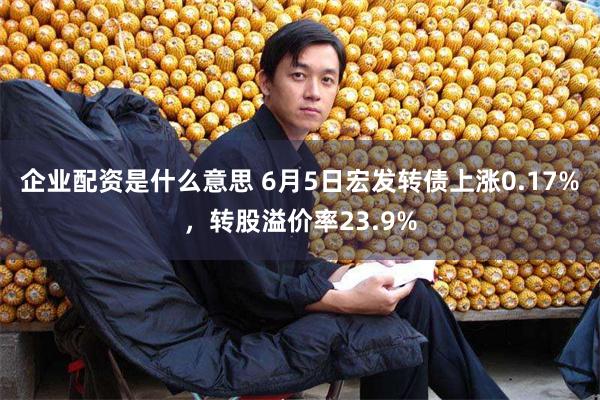 企业配资是什么意思 6月5日宏发转债上涨0.17%，转股溢价率23.9%
