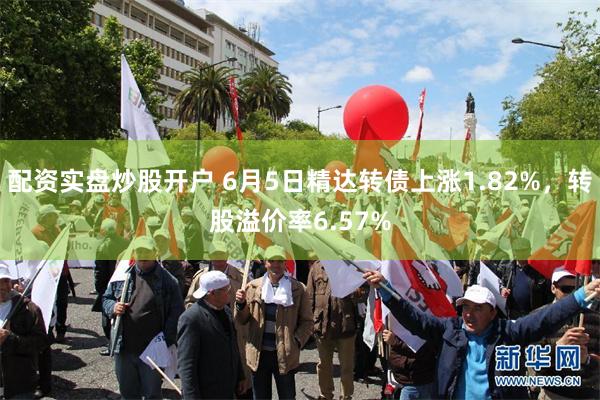 配资实盘炒股开户 6月5日精达转债上涨1.82%，转股溢价率6.57%