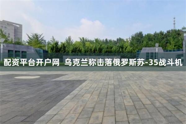 配资平台开户网  乌克兰称击落俄罗斯苏-35战斗机