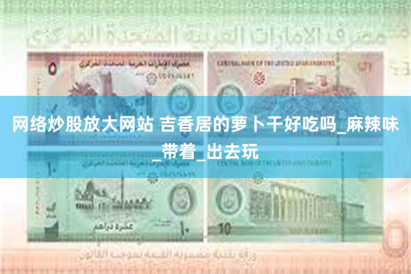 网络炒股放大网站 吉香居的萝卜干好吃吗_麻辣味_带着_出去玩