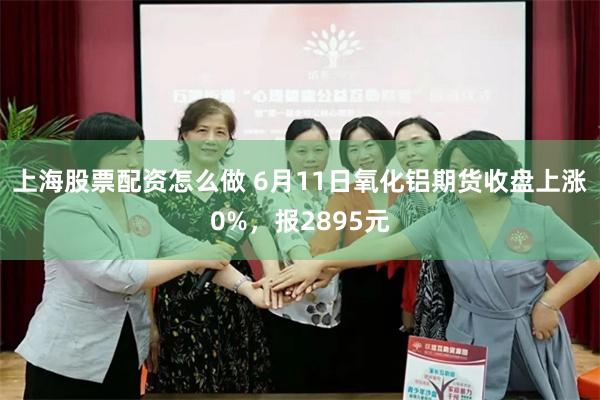上海股票配资怎么做 6月11日氧化铝期货收盘上涨0%，报2895元