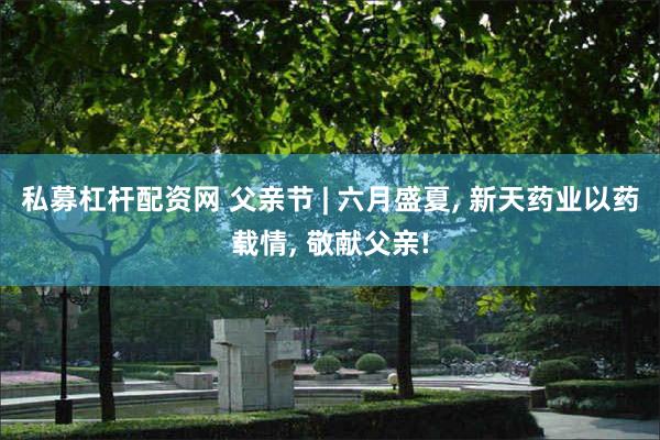 私募杠杆配资网 父亲节 | 六月盛夏, 新天药业以药载情, 敬献父亲!