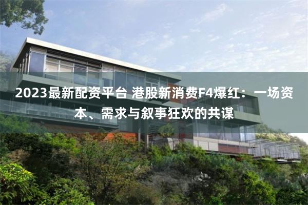 2023最新配资平台 港股新消费F4爆红：一场资本、需求与叙事狂欢的共谋