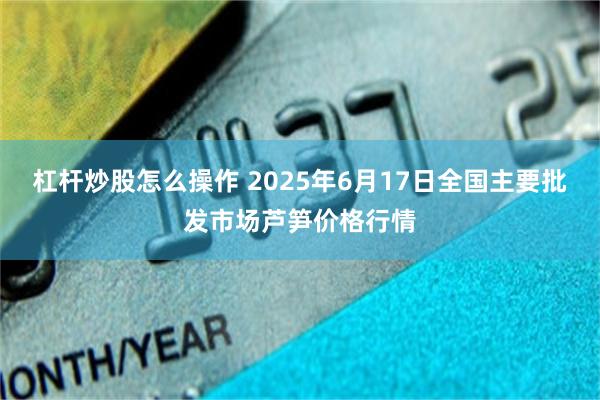 杠杆炒股怎么操作 2025年6月17日全国主要批发市场芦笋价格行情
