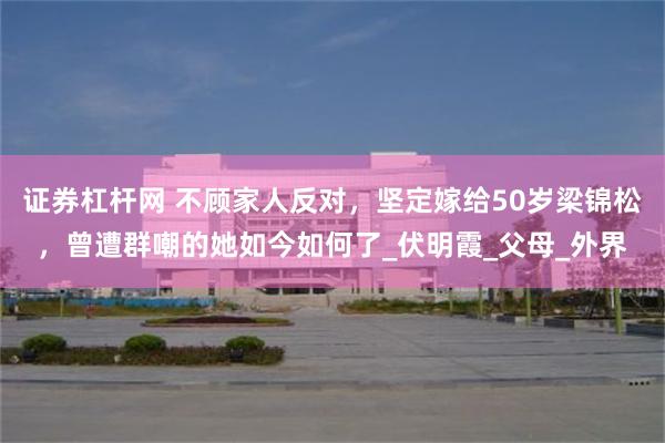 证券杠杆网 不顾家人反对，坚定嫁给50岁梁锦松，曾遭群嘲的她如今如何了_伏明霞_父母_外界