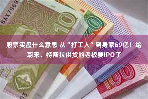 股票实盘什么意思 从“打工人”到身家69亿！给蔚来、特斯拉供货的老板要IPO了
