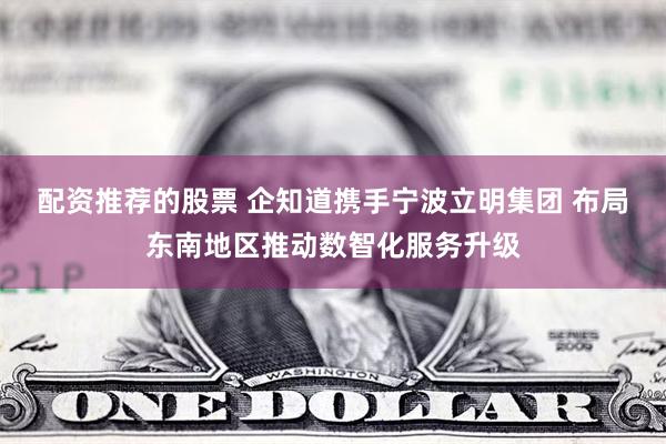 配资推荐的股票 企知道携手宁波立明集团 布局东南地区推动数智化服务升级