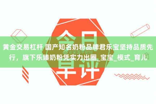 黄金交易杠杆 国产知名奶粉品牌君乐宝坚持品质先行，旗下乐臻奶粉凭实力出圈_宝宝_模式_育儿