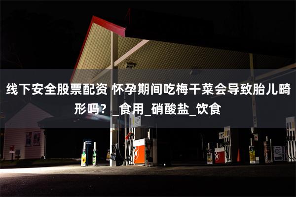 线下安全股票配资 怀孕期间吃梅干菜会导致胎儿畸形吗？_食用_硝酸盐_饮食