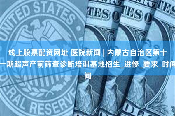 线上股票配资网址 医院新闻 | 内蒙古自治区第十一期超声产前筛查诊断培训基地招生_进修_要求_时间