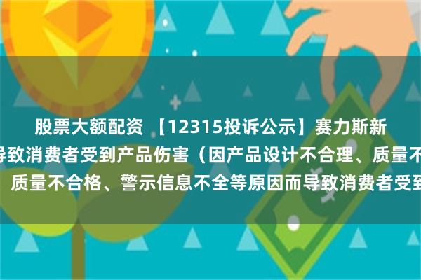 股票大额配资 【12315投诉公示】赛力斯新增2件投诉公示，涉及导致消费者受到产品伤害（因产品设计不合理、质量不合格、警示信息不全等原因而导致消费者受到产品伤害）问题等