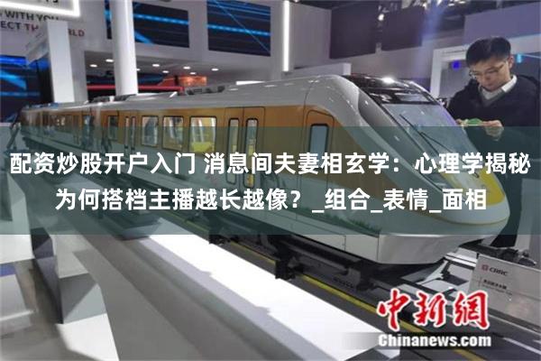 配资炒股开户入门 消息间夫妻相玄学：心理学揭秘为何搭档主播越长越像？_组合_表情_面相