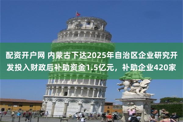 配资开户网 内蒙古下达2025年自治区企业研究开发投入财政后补助资金1.5亿元，补助企业420家