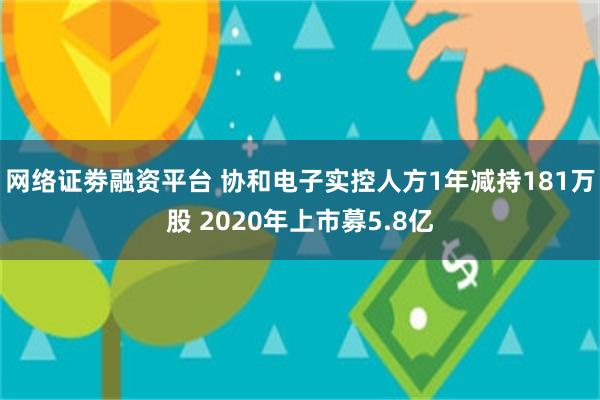 网络证劵融资平台 协和电子实控人方1年减持181万股 2020年上市募5.8亿