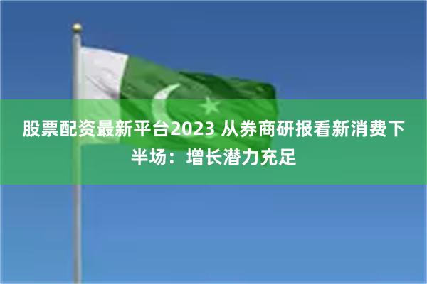 股票配资最新平台2023 从券商研报看新消费下半场：增长潜力充足