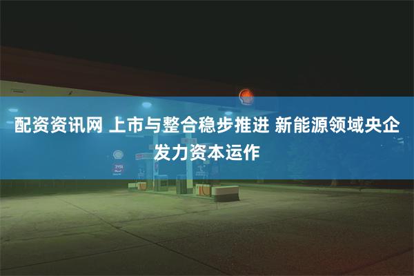 配资资讯网 上市与整合稳步推进 新能源领域央企发力资本运作