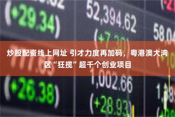 炒股配资线上网址 引才力度再加码，粤港澳大湾区“狂揽”超千个创业项目