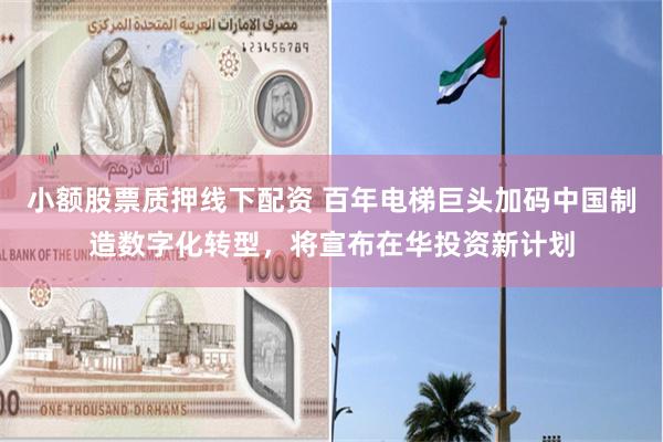 小额股票质押线下配资 百年电梯巨头加码中国制造数字化转型，将宣布在华投资新计划