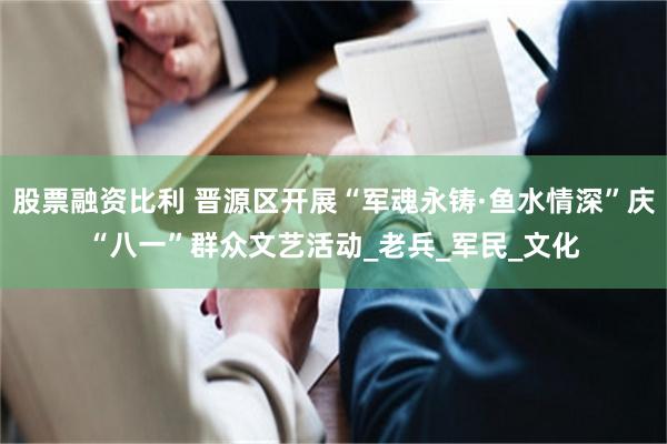 股票融资比利 晋源区开展“军魂永铸·鱼水情深”庆“八一”群众文艺活动_老兵_军民_文化