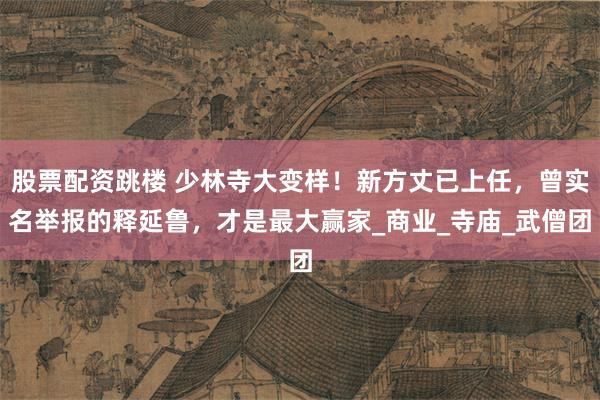 股票配资跳楼 少林寺大变样！新方丈已上任，曾实名举报的释延鲁，才是最大赢家_商业_寺庙_武僧团