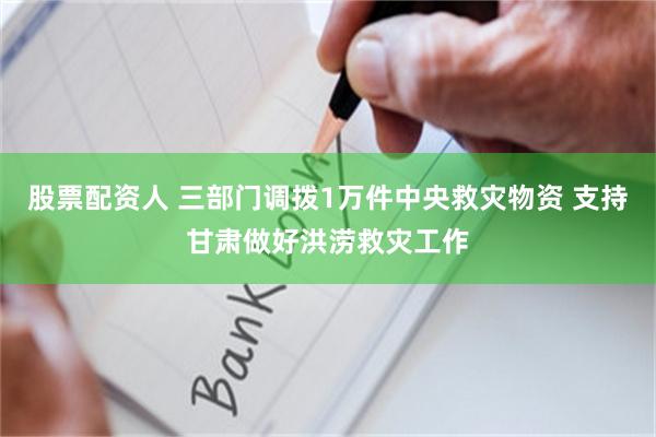 股票配资人 三部门调拨1万件中央救灾物资 支持甘肃做好洪涝救灾工作